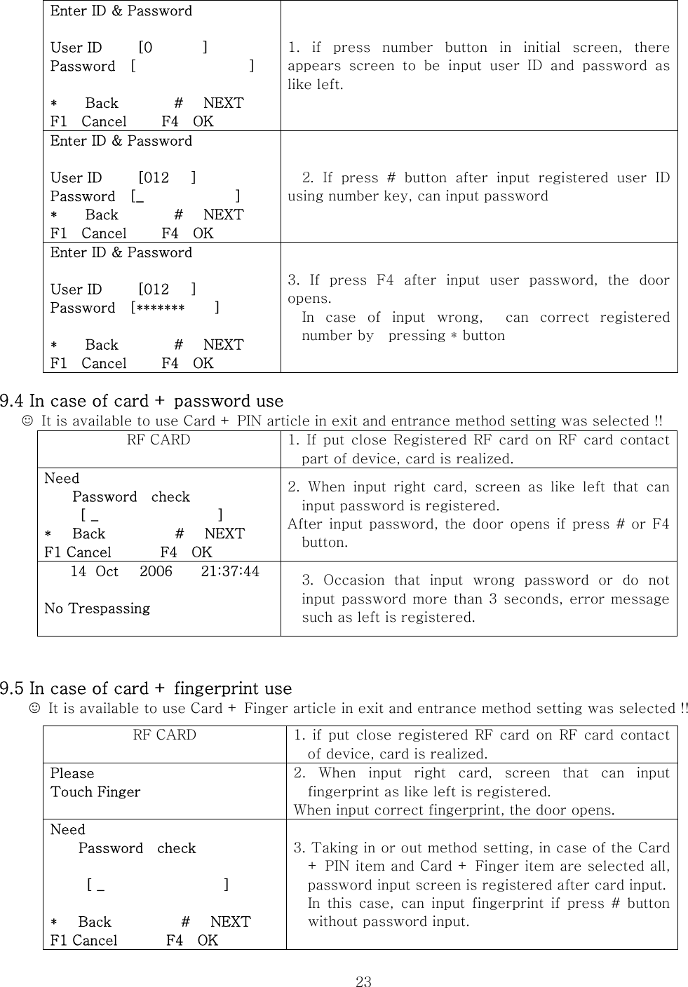  23                       9.4 In case of card + password use ☺  It is available to use Card + PIN article in exit and entrance method setting was selected !!   RF CARD  1. If put close Registered RF card on RF card contact part of device, card is realized. Need       Password  check      [ _                 ] *   Back          #   NEXT F1 Cancel       F4  OK 2.  When  input  right  card,  screen  as  like  left  that  can input password is registered. After input  password, the  door opens  if press #  or  F4 button.   14 Oct   2006    21:37:44  No Trespassing  3.  Occasion  that  input  wrong  password  or  do  not input  password  more than 3 seconds,  error message such as left is registered.       9.5 In case of card + fingerprint use   ☺  It is available to use Card + Finger article in exit and entrance method setting was selected !!                  Enter ID &amp; Password  User ID     [0       ] Password  [                ]  *    Back        #   NEXT F1  Cancel     F4  OK 1.  if  press  number  button  in  initial  screen,  there appears screen to be input user ID and password as like left. Enter ID &amp; Password  User ID     [012   ] Password  [_             ] *    Back        #   NEXT F1  Cancel     F4  OK 2.  If  press  #  button  after  input  registered  user  ID using number key, can input password Enter ID &amp; Password  User ID     [012   ] Password    [*******    ]  *    Back        #   NEXT F1  Cancel     F4  OK 3.  If  press  F4  after  input  user  password,  the  door opens. In  case  of  input  wrong,    can  correct  registered number by    pressing * button RF CARD  1. if put close registered  RF card on RF card contact of device, card is realized. Please Touch Finger  2.  When  input  right  card,  screen  that  can  input fingerprint as like left is registered. When input correct fingerprint, the door opens. Need       Password  check       [ _                 ]  *   Back          #   NEXT F1 Cancel       F4  OK 3. Taking in or out method setting, in case of the Card + PIN item and Card + Finger item are selected all, password input screen is registered after card input.In this case, can input fingerprint if press # button without password input. 