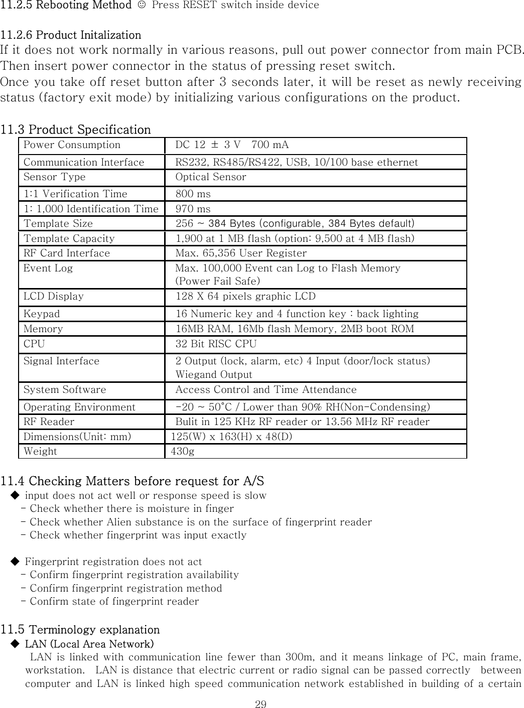  2911.2.5 Rebooting Method  ☺  Press RESET switch inside device  11.2.6 Product Initalization If it does not work normally in various reasons, pull out power connector from main PCB. Then insert power connector in the status of pressing reset switch. Once you take off reset button after 3 seconds later, it will be reset as newly receiving status (factory exit mode) by initializing various configurations on the product.      11.3 Product Specification   Power Consumption  DC 12  ±  3 V    700 mA Communication Interface  RS232, RS485/RS422, USB, 10/100 base ethernet Sensor Type  Optical Sensor 1:1 Verification Time  800 ms 1: 1,000 Identification Time  970 ms Template Size        256 ~ 384 Bytes (configurable, 384 Bytes default) Template Capacity  1,900 at 1 MB flash (option: 9,500 at 4 MB flash) RF Card Interface  Max. 65,356 User Register   Event Log  Max. 100,000 Event can Log to Flash Memory (Power Fail Safe) LCD Display  128 X 64 pixels graphic LCD Keypad  16 Numeric key and 4 function key : back lighting Memory  16MB RAM, 16Mb flash Memory, 2MB boot ROM CPU  32 Bit RISC CPU Signal Interface  2 Output (lock, alarm, etc) 4 Input (door/lock status) Wiegand Output System Software  Access Control and Time Attendance Operating Environment  -20 ~ 50°C / Lower than 90% RH(Non-Condensing) RF Reader  Bulit in 125 KHz RF reader or 13.56 MHz RF reader Dimensions(Unit: mm)  125(W) x 163(H) x 48(D) Weight  430g   11.4 Checking Matters before request for A/S ◆  input does not act well or response speed is slow     - Check whether there is moisture in finger - Check whether Alien substance is on the surface of fingerprint reader - Check whether fingerprint was input exactly  ◆  Fingerprint registration does not act - Confirm fingerprint registration availability     - Confirm fingerprint registration method     - Confirm state of fingerprint reader  11.5 Terminology explanation ◆  LAN (Local Area Network)    LAN is linked with communication line fewer than 300m, and it means linkage of PC,  main  frame,   workstation.    LAN is distance that electric current or radio signal can be passed correctly    between computer and LAN is linked high speed communication network established in building of a certain 