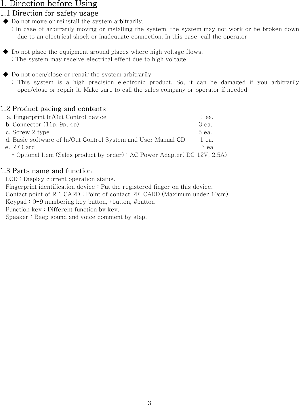  31. Direction before Using 1.1 Direction for safety usage ◆  Do not move or reinstall the system arbitrarily.   : In case of arbitrarily moving or installing the system, the system may not work or be broken down due to an electrical shock or inadequate connection. In this case, call the operator.  ◆  Do not place the equipment around places where high voltage flows.     : The system may receive electrical effect due to high voltage.  ◆  Do not open/close or repair the system arbitrarily. :  This  system  is  a  high-precision  electronic  product.  So,  it  can  be  damaged  if  you  arbitrarily open/close or repair it. Make sure to call the sales company or operator if needed.    1.2 Product pacing and contents   a. Fingerprint In/Out Control device                                1 ea.   b. Connector (11p, 9p, 4p)                                         3 ea.   c. Screw 2 type                                                   5 ea.     d. Basic software of In/Out Control System and User Manual CD     1 ea. e. RF Card                                                         3 ea * Optional Item (Sales product by order) : AC Power Adapter( DC 12V, 2.5A)  1.3 Parts name and function LCD : Display current operation status.     Fingerprint identification device : Put the registered finger on this device.     Contact point of RF-CARD : Point of contact RF-CARD (Maximum under 10cm).     Keypad : 0-9 numbering key button, *button, #button     Function key : Different function by key.     Speaker : Beep sound and voice comment by step.        