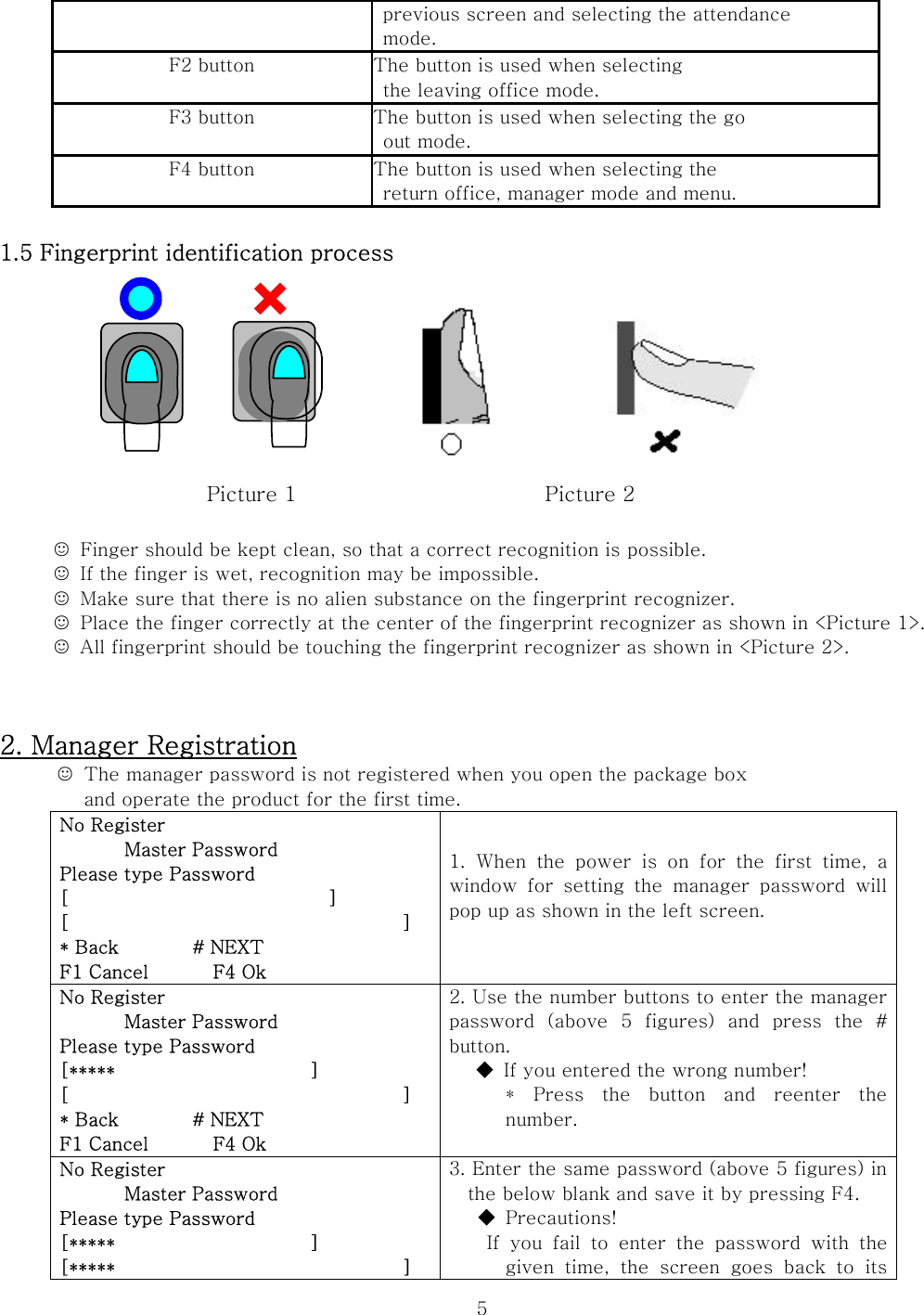  5  previous screen and selecting the attendance  mode. F2 button  The button is used when selecting   the leaving office mode. F3 button  The button is used when selecting the go   out mode. F4 button  The button is used when selecting the   return office, manager mode and menu.  1.5 Fingerprint identification process        Picture 1                        Picture 2  ☺  Finger should be kept clean, so that a correct recognition is possible. ☺  If the finger is wet, recognition may be impossible. ☺  Make sure that there is no alien substance on the fingerprint recognizer. ☺  Place the finger correctly at the center of the fingerprint recognizer as shown in &lt;Picture 1&gt;. ☺  All fingerprint should be touching the fingerprint recognizer as shown in &lt;Picture 2&gt;.   2. Manager Registration ☺  The manager password is not registered when you open the package box   and operate the product for the first time.   No Register        Master Password Please type Password [                            ] [                                    ] * Back        # NEXT F1 Cancel       F4 Ok 1.  When  the  power  is  on  for  the  first  time,  a window for setting the manager password will pop up as shown in the left screen.  No Register        Master Password Please type Password [*****                     ] [                                    ] * Back        # NEXT F1 Cancel       F4 Ok 2. Use the number buttons to enter the manager password  (above  5  figures)  and  press  the  # button. ◆  If you entered the wrong number! *  Press  the  button  and  reenter  the number.  No Register        Master Password Please type Password [*****                     ] [*****                               ] 3. Enter the same password (above 5 figures) in the below blank and save it by pressing F4. ◆  Precautions!   If you fail to enter the password with the given  time,  the  screen  goes  back  to  its 