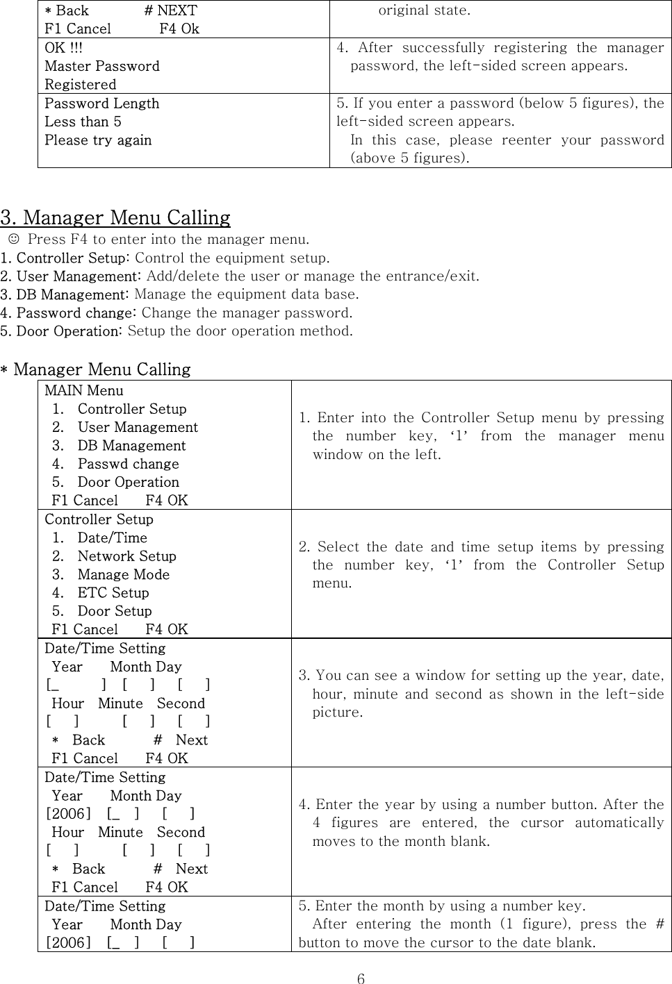  6* Back        # NEXT F1 Cancel       F4 Ok original state.  OK !!! Master Password Registered 4.  After  successfully  registering  the  manager password, the left-sided screen appears.  Password Length Less than 5 Please try again  5. If you enter a password (below 5 figures), the left-sided screen appears. In  this  case,  please  reenter  your  password (above 5 figures).   3. Manager Menu Calling ☺  Press F4 to enter into the manager menu. 1. Controller Setup: Control the equipment setup. 2. User Management: Add/delete the user or manage the entrance/exit. 3. DB Management: Manage the equipment data base. 4. Password change: Change the manager password. 5. Door Operation: Setup the door operation method.  * Manager Menu Calling MAIN Menu   1.    Controller Setup   2.    User Management   3.    DB Management  4.  Passwd change  5.  Door Operation  F1 Cancel    F4 OK 1.  Enter  into  the  Controller  Setup menu  by  pressing the  number  key,  ‘1’  from  the  manager  menu window on the left.  Controller Setup  1.  Date/Time   2.    Network Setup   3.    Manage Mode  4.  ETC Setup  5.  Door Setup  F1 Cancel    F4 OK 2.  Select  the  date  and  time  setup  items  by  pressing the  number  key,  ‘1’  from  the  Controller  Setup menu.  Date/Time Setting  Year    Month Day [_      ]  [   ]   [   ]  Hour  Minute  Second [   ]      [   ]   [   ]  *  Back       #  Next  F1 Cancel    F4 OK 3. You can see a window for setting up the year, date, hour, minute and second as shown in the left-side picture.  Date/Time Setting  Year    Month Day [2006]  [_  ]   [   ]  Hour  Minute  Second [   ]      [   ]   [   ]  *  Back       #  Next  F1 Cancel    F4 OK 4. Enter the year by using a number button. After the 4  figures  are  entered,  the  cursor  automatically moves to the month blank.    Date/Time Setting  Year    Month Day [2006]  [_  ]   [   ] 5. Enter the month by using a number key. After  entering  the  month  (1  figure),  press  the  # button to move the cursor to the date blank. 