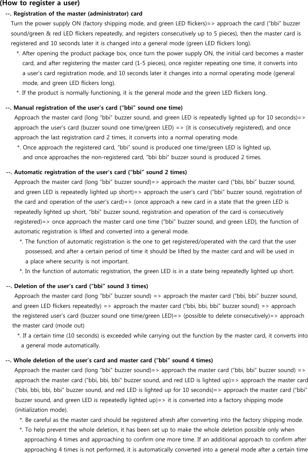 (How to register a user) --. Registration of the master (administrator) card     Turn the power supply ON (factory shipping mode, and green LED flickers)=&gt; approach the card (“bbi” buzzer  sound/green &amp; red LED flickers repeatedly, and registers consecutively up to 5 pieces), then the master card is  registered and 10 seconds later it is changed into a general mode (green LED flickers long).   *. After opening the product package box, once turn the power supply ON, the initial card becomes a master   card, and after registering the master card (1-5 pieces), once register repeating one time, it converts into   a user’s card registration mode, and 10 seconds later it changes into a normal operating mode (general   mode, and green LED flickers long). *. If the product is normally functioning, it is the general mode and the green LED flickers long. --. Manual registration of the user’s card (“bbi” sound one time)  Approach the master card (long “bbi” buzzer sound, and green LED is repeatedly lighted up for 10 seconds)=&gt;   approach the user’s card (buzzer sound one time/green LED) =&gt; (it is consecutively registered), and once   approach the last registration card 2 times, it converts into a normal operating mode.   *. Once approach the registered card, “bbi” sound is produced one time/green LED is lighted up,   and once approaches the non-registered card, “bbi bbi” buzzer sound is produced 2 times. --. Automatic registration of the user’s card (“bbi” sound 2 times)    Approach the master card (long “bbi” buzzer sound)=&gt; approach the master card (“bbi, bbi” buzzer sound,   and green LED is repeatedly lighted up short)=&gt; approach the user’s card (“bbi” buzzer sound, registration of   the card and operation of the user’s card)=&gt; (once approach a new card in a state that the green LED is   repeatedly lighted up short, “bbi” buzzer sound, registration and operation of the card is consecutively   registered)=&gt; once approach the master card one time (“bbi” buzzer sound, and green LED), the function of   automatic registration is lifted and converted into a general mode.        *. The function of automatic registration is the one to get registered/operated with the card that the user   possessed, and after a certain period of time it should be lifted by the master card and will be used in a place where security is not important.        *. In the function of automatic registration, the green LED is in a state being repeatedly lighted up short. --. Deletion of the user’s card (“bbi” sound 3 times)    Approach the master card (long “bbi” buzzer sound) =&gt; approach the master card (“bbi, bbi” buzzer sound,   and green LED flickers repeatedly) =&gt; approach the master card (“bbi, bbi, bbi” buzzer sound) =&gt; approach   the registered user’s card (buzzer sound one time/green LED)=&gt; (possible to delete consecutively)=&gt; approach the master card (mode out)     *. If a certain time (10 seconds) is exceeded while carrying out the function by the master card, it converts into   a general mode automatically. --. Whole deletion of the user’s card and master card (“bbi” sound 4 times)    Approach the master card (long “bbi” buzzer sound)=&gt; approach the master card (“bbi, bbi” buzzer sound) =&gt;  approach the master card (“bbi, bbi, bbi” buzzer sound, and red LED is lighted up)=&gt; approach the master card   (“bbi, bbi, bbi, bbi” buzzer sound, and red LED is lighted up for 10 seconds)=&gt; approach the master card (“bbi”   buzzer sound, and green LED is repeatedly lighted up)=&gt; it is converted into a factory shipping mode   (initialization mode).          *. Be careful as the master card should be registered afresh after converting into the factory shipping mode.        *. To help prevent the whole deletion, it has been set up to make the whole deletion possible only when   approaching 4 times and approaching to confirm one more time. If an additional approach to confirm after   approaching 4 times is not performed, it is automatically converted into a general mode after a certain time   