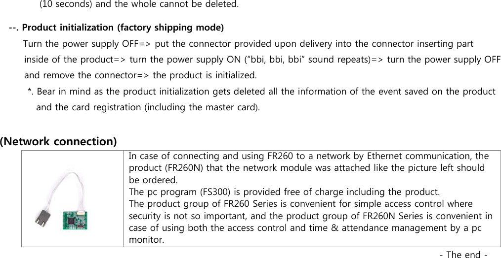 (10 seconds) and the whole cannot be deleted. --. Product initialization (factory shipping mode)    Turn the power supply OFF=&gt; put the connector provided upon delivery into the connector inserting part   inside of the product=&gt; turn the power supply ON (“bbi, bbi, bbi” sound repeats)=&gt; turn the power supply OFF   and remove the connector=&gt; the product is initialized.     *. Bear in mind as the product initialization gets deleted all the information of the event saved on the product   and the card registration (including the master card).  (Network connection)   In case of connecting and using FR260 to a network by Ethernet communication, the product (FR260N) that the network module was attached like the picture left should be ordered. The pc program (FS300) is provided free of charge including the product. The product group of FR260 Series is convenient for simple access control where security is not so important, and the product group of FR260N Series is convenient in case of using both the access control and time &amp; attendance management by a pc monitor.                                                                                                 - The end - 