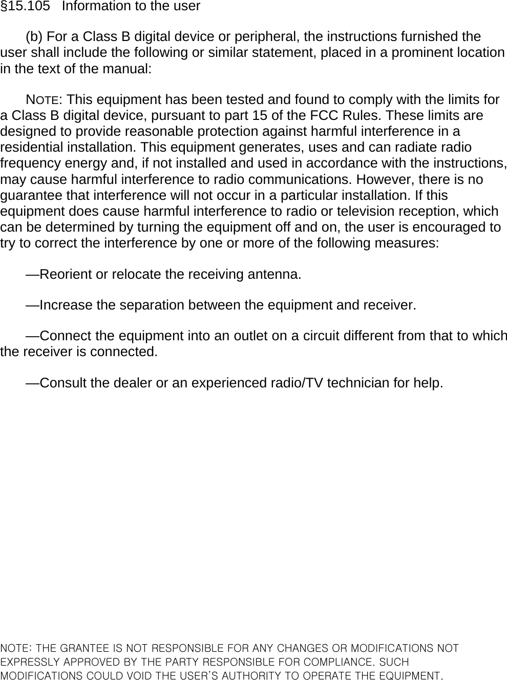 §15.105   Information to the user (b) For a Class B digital device or peripheral, the instructions furnished the user shall include the following or similar statement, placed in a prominent location in the text of the manual: NOTE: This equipment has been tested and found to comply with the limits for a Class B digital device, pursuant to part 15 of the FCC Rules. These limits are designed to provide reasonable protection against harmful interference in a residential installation. This equipment generates, uses and can radiate radio frequency energy and, if not installed and used in accordance with the instructions, may cause harmful interference to radio communications. However, there is no guarantee that interference will not occur in a particular installation. If this equipment does cause harmful interference to radio or television reception, which can be determined by turning the equipment off and on, the user is encouraged to try to correct the interference by one or more of the following measures: —Reorient or relocate the receiving antenna. —Increase the separation between the equipment and receiver. —Connect the equipment into an outlet on a circuit different from that to which the receiver is connected. —Consult the dealer or an experienced radio/TV technician for help.                  NOTE: THE GRANTEE IS NOT RESPONSIBLE FOR ANY CHANGES OR MODIFICATIONS NOT EXPRESSLY APPROVED BY THE PARTY RESPONSIBLE FOR COMPLIANCE. SUCH MODIFICATIONS COULD VOID THE USER’S AUTHORITY TO OPERATE THE EQUIPMENT.  