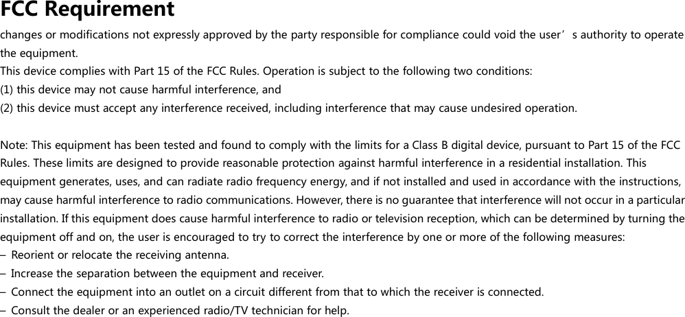 FCC Requirementchanges or modifications not expressly approved by the party responsible for compliance could void the user’s authority to operatethe equipment.This device complies with Part 15 of the FCC Rules. Operation is subject to the following two conditions:(1) this device may not cause harmful interference, and(2) this device must accept any interference received, including interference that may cause undesired operation.Note: This equipment has been tested and found to comply with the limits for a Class B digital device, pursuant to Part 15 of the FCCRules. These limits are designed to provide reasonable protection against harmful interference in a residential installation. Thisequipment generates, uses, and can radiate radio frequency energy, and if not installed and used in accordance with the instructions,may cause harmful interference to radio communications. However, there is no guarantee that interference will not occur in a particularinstallation. If this equipment does cause harmful interference to radio or television reception, which can be determined by turning theequipment off and on, the user is encouraged to try to correct the interference by one or more of the following measures:– Reorient or relocate the receiving antenna.– Increase the separation between the equipment and receiver.– Connect the equipment into an outlet on a circuit different from that to which the receiver is connected.– Consult the dealer or an experienced radio/TV technician for help.