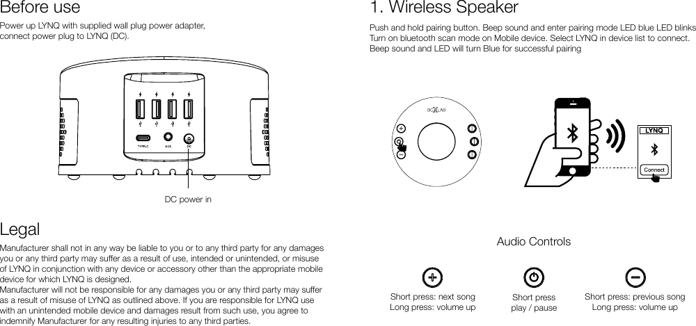 Power up LYNQ with supplied wall plug power adapter, connect power plug to LYNQ (DC).Before useDC power inLegalManufacturer shall not in any way be liable to you or to any third party for any damages you or any third party may suer as a result of use, intended or unintended, or misuse of LYNQ in conjunction with any device or accessory other than the appropriate mobile device for which LYNQ is designed.Manufacturer will not be responsible for any damages you or any third party may suer as a result of misuse of LYNQ as outlined above. If you are responsible for LYNQ use with an unintended mobile device and damages result from such use, you agree to indemnify Manufacturer for any resulting injuries to any third parties.1. Wireless SpeakerPush and hold pairing button. Beep sound and enter pairing mode LED blue LED blinksTurn on bluetooth scan mode on Mobile device. Select LYNQ in device list to connect.Beep sound and LED will turn Blue for successful pairingAudio ControlsShort pressplay / pauseShort press: next songLong press: volume upShort press: previous songLong press: volume up
