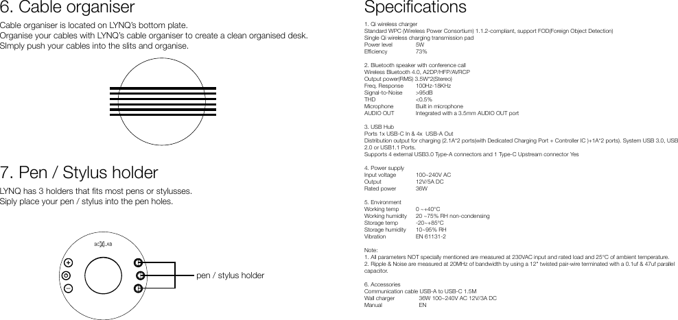 Cable organiser is located on LYNQ’s bottom plate. Organise your cables with LYNQ’s cable organiser to create a clean organised desk.SImply push your cables into the slits and organise.LYNQ has 3 holders that ts most pens or stylusses.Siply place your pen / stylus into the pen holes.6. Cable organiser7. Pen / Stylus holderpen / stylus holderSpecications1. Qi wireless charger Standard WPC (Wireless Power Consortium) 1.1.2-compliant, support FOD(Foreign Object Detection)Single Qi wireless charging transmission padPower level  5WEciency  73%2. Bluetooth speaker with conference call Wireless Bluetooth 4.0, A2DP/HFP/AVRCPOutput power(RMS) 3.5W*2(Stereo)Freq. Response 100Hz-18KHzSignal-to-Noise &gt;95dBTHD  &lt;0.5%Microphone  Built in microphoneAUDIO OUT  Integrated with a 3.5mm AUDIO OUT port3. USB Hub Ports 1x USB-C In &amp; 4x  USB-A OutDistribution output for charging (2.1A*2 ports(with Dedicated Charging Port + Controller IC )+1A*2 ports). System USB 3.0, USB 2.0 or USB1.1 Ports.Supports 4 external USB3.0 Type-A connectors and 1 Type-C Upstream connector Yes4. Power supply Input voltage 100~240V ACOutput 12V/5A DCRated power  36W5. EnvironmentWorking temp 0 ~+40°CWorking humidity  20 ~75% RH non-condensingStorage temp  -20~+85°CStorage humidity  10~95% RHVibration  EN 61131-2Note:1. All parameters NOT specially mentioned are measured at 230VAC input and rated load and 25°C of ambient temperature.2. Ripple &amp; Noise are measured at 20MHz of bandwidth by using a 12&quot; twisted pair-wire terminated with a 0.1uf &amp; 47uf parallel capacitor.6. Accessories Communication cable USB-A to USB-C 1.5MWall charger    36W 100~240V AC 12V/3A DCManual    EN