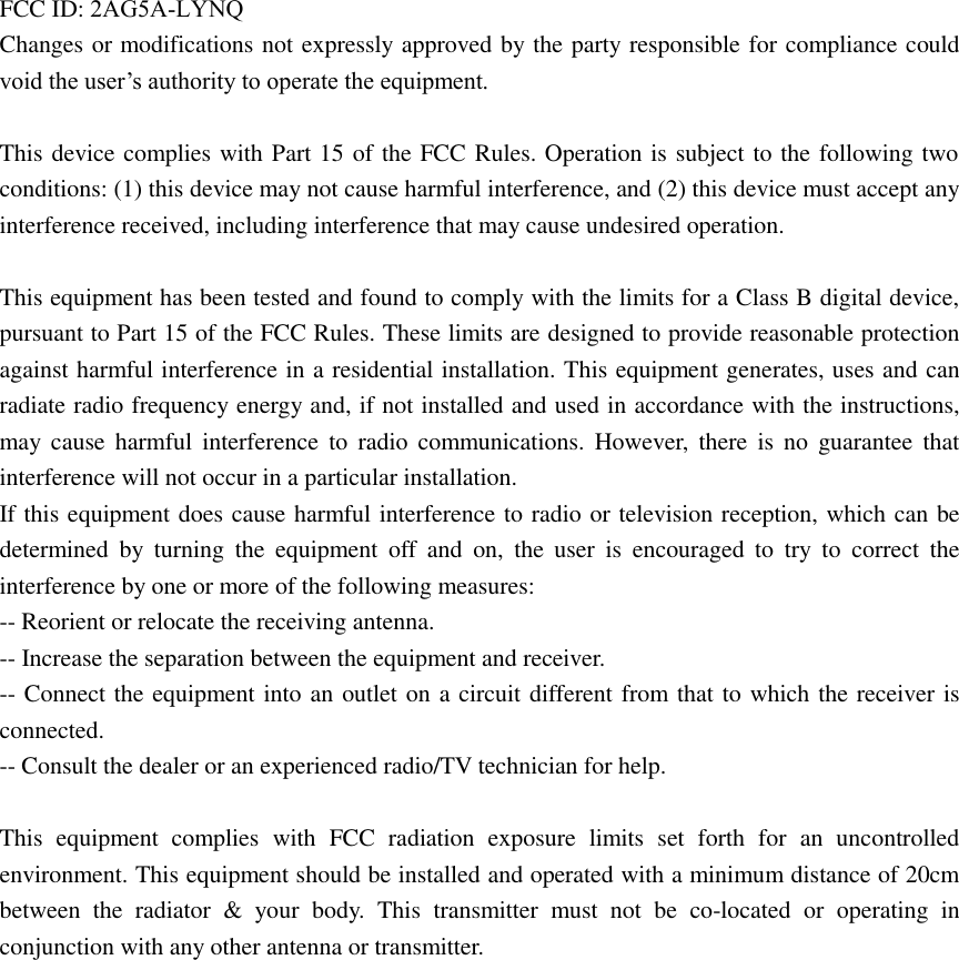 FCC ID: 2AG5A-LYNQChanges or modifications not expressly approved by the party responsible for compliance could void the user’s authority to operate the equipment. This device complies with Part 15 of the FCC Rules. Operation is subject to the following two conditions: (1) this device may not cause harmful interference, and (2) this device must accept any interference received, including interference that may cause undesired operation. This equipment has been tested and found to comply with the limits for a Class B digital device, pursuant to Part 15 of the FCC Rules. These limits are designed to provide reasonable protection against harmful interference in a residential installation. This equipment generates, uses and can radiate radio frequency energy and, if not installed and used in accordance with the instructions, may cause harmful interference to radio communications. However, there is no guarantee that interference will not occur in a particular installation. If this equipment does cause harmful interference to radio or television reception, which can be determined by  turning the equipment  off  and on, the  user  is encouraged  to try  to correct  the interference by one or more of the following measures: -- Reorient or relocate the receiving antenna. -- Increase the separation between the equipment and receiver. -- Connect the equipment into an outlet on a circuit different from that to which the receiver is connected. -- Consult the dealer or an experienced radio/TV technician for help. This equipment complies with FCC radiation exposure limits set forth for an  uncontrolled environment. This equipment should be installed and operated with a minimum distance of 20cm between the radiator &amp; your body.  This transmitter must not be  co-located or operating in conjunction with any other antenna or transmitter. 
