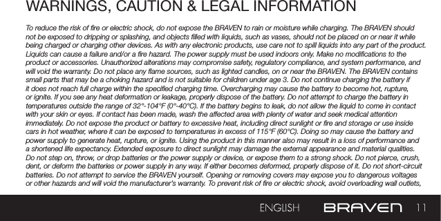 11WARNINGS, CAUTION &amp; LEGAL INFORMATION To reduce the risk of re or electric shock, do not expose the BRAVEN to rain or moisture while charging. The BRAVEN should not be exposed to dripping or splashing, and objects lled with liquids, such as vases, should not be placed on or near it while being charged or charging other devices. As with any electronic products, use care not to spill liquids into any part of the product. Liquids can cause a failure and/or a re hazard. The power supply must be used indoors only. Make no modications to the product or accessories. Unauthorized alterations may compromise safety, regulatory compliance, and system performance, and will void the warranty. Do not place any ame sources, such as lighted candles, on or near the BRAVEN. The BRAVEN contains small parts that may be a choking hazard and is not suitable for children under age 3. Do not continue charging the battery if it does not reach full charge within the specied charging time. Overcharging may cause the battery to become hot, rupture, or ignite. If you see any heat deformation or leakage, properly dispose of the battery. Do not attempt to charge the battery in temperatures outside the range of 32°-104°F (0°-40°C). If the battery begins to leak, do not allow the liquid to come in contact with your skin or eyes. If contact has been made, wash the affected area with plenty of water and seek medical attention immediately. Do not expose the product or battery to excessive heat, including direct sunlight or re and storage or use inside cars in hot weather, where it can be exposed to temperatures in excess of 115°F (60°C). Doing so may cause the battery and power supply to generate heat, rupture, or ignite. Using the product in this manner also may result in a loss of performance and a shortened life expectancy. Extended exposure to direct sunlight may damage the external appearance and material qualities. Do not step on, throw, or drop batteries or the power supply or device, or expose them to a strong shock. Do not pierce, crush, dent, or deform the batteries or power supply in any way. If either becomes deformed, properly dispose of it. Do not short-circuit batteries. Do not attempt to service the BRAVEN yourself. Opening or removing covers may expose you to dangerous voltages or other hazards and will void the manufacturer’s warranty. To prevent risk of re or electric shock, avoid overloading wall outlets, 