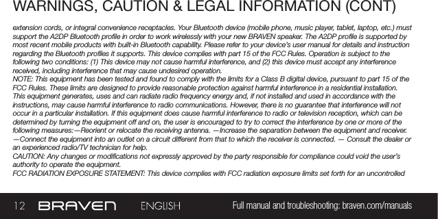 12 Full manual and troubleshooting: braven.com/manualsWARNINGS, CAUTION &amp; LEGAL INFORMATION (CONT)extension cords, or integral convenience receptacles. Your Bluetooth device (mobile phone, music player, tablet, laptop, etc.) must support the A2DP Bluetooth prole in order to work wirelessly with your new BRAVEN speaker. The A2DP prole is supported by most recent mobile products with built-in Bluetooth capability. Please refer to your device’s user manual for details and instruction regarding the Bluetooth proles it supports. This device complies with part 15 of the FCC Rules. Operation is subject to the following two conditions: (1) This device may not cause harmful interference, and (2) this device must accept any interference received, including interference that may cause undesired operation.NOTE: This equipment has been tested and found to comply with the limits for a Class B digital device, pursuant to part 15 of the FCC Rules. These limits are designed to provide reasonable protection against harmful interference in a residential installation. This equipment generates, uses and can radiate radio frequency energy and, if not installed and used in accordance with the instructions, may cause harmful interference to radio communications. However, there is no guarantee that interference will not occur in a particular installation. If this equipment does cause harmful interference to radio or television reception, which can be determined by turning the equipment off and on, the user is encouraged to try to correct the interference by one or more of the following measures:—Reorient or relocate the receiving antenna. —Increase the separation between the equipment and receiver.  —Connect the equipment into an outlet on a circuit different from that to which the receiver is connected. — Consult the dealer or an experienced radio/TV technician for help. CAUTION: Any changes or modications not expressly approved by the party responsible for compliance could void the user’s authority to operate the equipment.FCC RADIATION EXPOSURE STATEMENT: This device complies with FCC radiation exposure limits set forth for an uncontrolled 