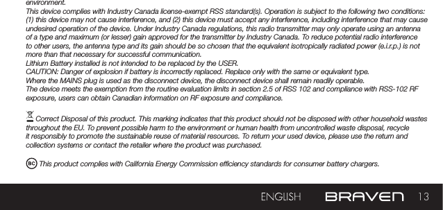 13environment.This device complies with Industry Canada license-exempt RSS standard(s). Operation is subject to the following two conditions: (1) this device may not cause interference, and (2) this device must accept any interference, including interference that may cause undesired operation of the device. Under Industry Canada regulations, this radio transmitter may only operate using an antenna of a type and maximum (or lesser) gain approved for the transmitter by Industry Canada. To reduce potential radio interference to other users, the antenna type and its gain should be so chosen that the equivalent isotropically radiated power (e.i.r.p.) is not more than that necessary for successful communication.Lithium Battery installed is not intended to be replaced by the USER. CAUTION: Danger of explosion if battery is incorrectly replaced. Replace only with the same or equivalent type.Where the MAINS plug is used as the disconnect device, the disconnect device shall remain readily operable.The device meets the exemption from the routine evaluation limits in section 2.5 of RSS 102 and compliance with RSS-102 RF exposure, users can obtain Canadian information on RF exposure and compliance. Correct Disposal of this product. This marking indicates that this product should not be disposed with other household wastes throughout the EU. To prevent possible harm to the environment or human health from uncontrolled waste disposal, recycle it responsibly to promote the sustainable reuse of material resources. To return your used device, please use the return and collection systems or contact the retailer where the product was purchased. This product complies with California Energy Commission efciency standards for consumer battery chargers.