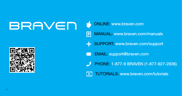 TUTORIALS: www.braven.com/tutorialsPHONE: 1-877-9 BRAVEN (1-877-927-2836)SUPPORT: www.braven.com/supportEMAIL: support@braven.comONLINE: www.braven.comMANUAL: www.braven.com/manualsv3