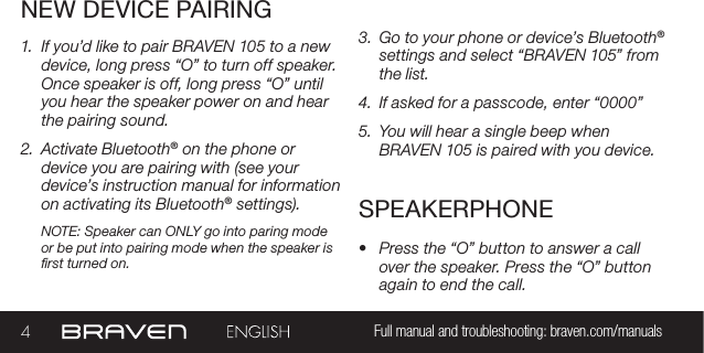 4Full manual and troubleshooting: braven.com/manualsNEW DEVICE PAIRINGSPEAKERPHONE1.  If you’d like to pair BRAVEN 105 to a new device, long press “O” to turn off speaker. Once speaker is off, long press “O” until you hear the speaker power on and hear the pairing sound.  2.  Activate Bluetooth® on the phone or device you are pairing with (see your device’s instruction manual for information on activating its Bluetooth® settings).NOTE: Speaker can ONLY go into paring mode or be put into pairing mode when the speaker is rst turned on.•  Press the “O” button to answer a call over the speaker. Press the “O” button again to end the call. 3.  Go to your phone or device’s Bluetooth® settings and select “BRAVEN 105” from the list.4.  If asked for a passcode, enter “0000”5.  You will hear a single beep when BRAVEN 105 is paired with you device.