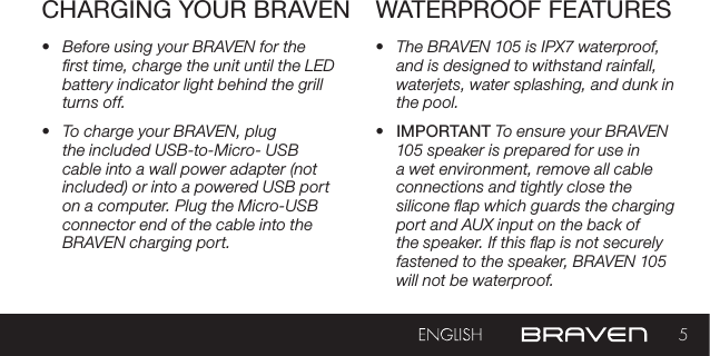 5CHARGING YOUR BRAVEN WATERPROOF FEATURES•  Before using your BRAVEN for the rst time, charge the unit until the LED battery indicator light behind the grill turns off. •  To charge your BRAVEN, plug the included USB-to-Micro- USB cable into a wall power adapter (not included) or into a powered USB port on a computer. Plug the Micro-USB connector end of the cable into the BRAVEN charging port.•  The BRAVEN 105 is IPX7 waterproof, and is designed to withstand rainfall, waterjets, water splashing, and dunk in the pool. •  IMPORTANT To ensure your BRAVEN 105 speaker is prepared for use in a wet environment, remove all cable connections and tightly close the silicone ap which guards the charging port and AUX input on the back of the speaker. If this ap is not securely fastened to the speaker, BRAVEN 105 will not be waterproof. 