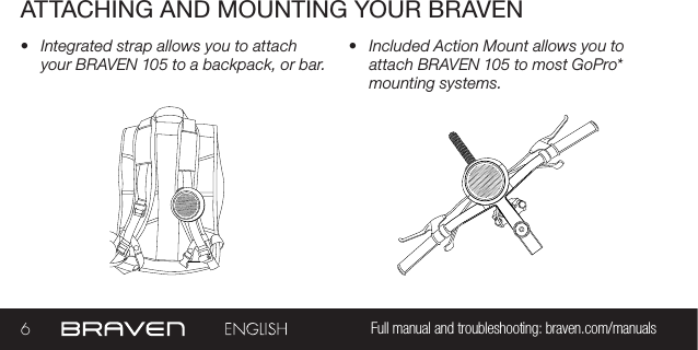 6Full manual and troubleshooting: braven.com/manualsATTACHING AND MOUNTING YOUR BRAVEN•  Integrated strap allows you to attach your BRAVEN 105 to a backpack, or bar. •  Included Action Mount allows you to attach BRAVEN 105 to most GoPro* mounting systems.