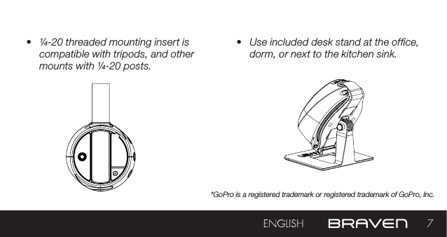 7•  ¼-20 threaded mounting insert is compatible with tripods, and other mounts with ¼-20 posts.•  Use included desk stand at the ofce, dorm, or next to the kitchen sink.*GoPro is a registered trademark or registered trademark of GoPro, Inc.