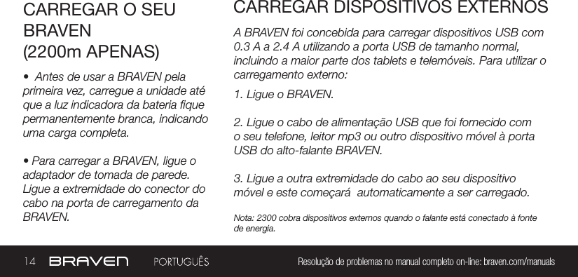 14 Resolução de problemas no manual completo on-line: braven.com/manualsA BRAVEN foi concebida para carregar dispositivos USB com 0.3 A a 2.4 A utilizando a porta USB de tamanho normal, incluindo a maior parte dos tablets e telemóveis. Para utilizar o carregamento externo:CARREGAR O SEU BRAVEN(2200m APENAS)CARREGAR DISPOSITIVOS EXTERNOS•  Antes de usar a BRAVEN pela primeira vez, carregue a unidade até que a luz indicadora da bateria que permanentemente branca, indicando uma carga completa. • Para carregar a BRAVEN, ligue o adaptador de tomada de parede. Ligue a extremidade do conector do cabo na porta de carregamento da BRAVEN.1. Ligue o BRAVEN.2. Ligue o cabo de alimentação USB que foi fornecido com o seu telefone, leitor mp3 ou outro dispositivo móvel à porta USB do alto-falante BRAVEN.3. Ligue a outra extremidade do cabo ao seu dispositivo móvel e este começará  automaticamente a ser carregado.Nota: 2300 cobra dispositivos externos quando o falante está conectado à fonte de energia.