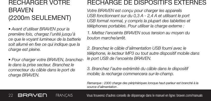 22 Vous trouverez d’autres conseils de dépannage dans le manuel en ligne: braven.com/manualsVotre BRAVEN est conçu pour charger les appareils USB fonctionnant sur du 0,3 A - 2,4 A et utilisant le port USB format normal, y compris la plupart des tablettes et téléphones portables. Pour utiliser la charge externe :RECHARGER VOTRE BRAVEN(2200m SEULEMENT)RECHARGE DE DISPOSITIFS EXTERNES• Avant d’utiliser BRAVEN pour la première fois, chargez l’unité jusqu’à ce que le voyant lumineux de la batterie soit allumé en xe ce qui indique que la charge est pleine.• Pour charger votre BRAVEN, branchez-le dans la prise secteur. Branchez le connecteur du câble dans le port de charge BRAVEN.1. Mettez l’enceinte BRAVEN sous tension au moyen du bouton marche/arrêt.2. Branchez le câble d’alimentation USB fourni avec le téléphone, le lecteur MP3 ou tout autre dispositif mobile dans le port USB de l’enceinte BRAVEN.3. Branchez l’autre extrémité du câble dans le dispositif mobile; la recharge commencera sur-le-champ.Remarque : 2300 charge des périphériques lorsque haut-parleur est branché à la source d’alimentation .