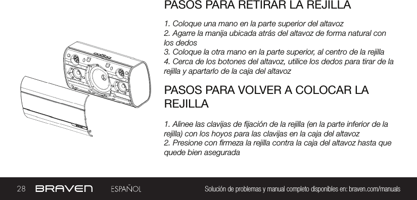 28 Solución de problemas y manual completo disponibles en: braven.com/manualsPASOS PARA RETIRAR LA REJILLA1. Coloque una mano en la parte superior del altavoz2. Agarre la manija ubicada atrás del altavoz de forma natural con los dedos3. Coloque la otra mano en la parte superior, al centro de la rejilla4. Cerca de los botones del altavoz, utilice los dedos para tirar de la rejilla y apartarlo de la caja del altavozPASOS PARA VOLVER A COLOCAR LA REJILLA1. Alinee las clavijas de jación de la rejilla (en la parte inferior de la rejilla) con los hoyos para las clavijas en la caja del altavoz2. Presione con rmeza la rejilla contra la caja del altavoz hasta que quede bien asegurada