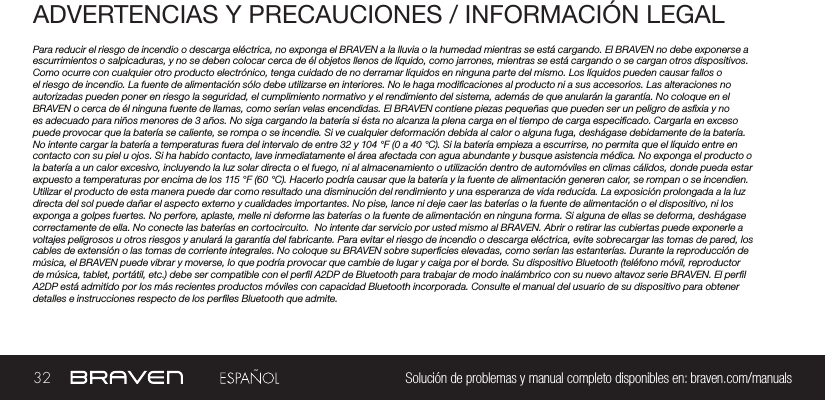 32 Solución de problemas y manual completo disponibles en: braven.com/manualsADVERTENCIAS Y PRECAUCIONES / INFORMACIÓN LEGALPara reducir el riesgo de incendio o descarga eléctrica, no exponga el BRAVEN a la lluvia o la humedad mientras se está cargando. El BRAVEN no debe exponerse a escurrimientos o salpicaduras, y no se deben colocar cerca de él objetos llenos de líquido, como jarrones, mientras se está cargando o se cargan otros dispositivos. Como ocurre con cualquier otro producto electrónico, tenga cuidado de no derramar líquidos en ninguna parte del mismo. Los líquidos pueden causar fallos o el riesgo de incendio. La fuente de alimentación sólo debe utilizarse en interiores. No le haga modicaciones al producto ni a sus accesorios. Las alteraciones no autorizadas pueden poner en riesgo la seguridad, el cumplimiento normativo y el rendimiento del sistema, además de que anularán la garantía. No coloque en el BRAVEN o cerca de él ninguna fuente de llamas, como serían velas encendidas. El BRAVEN contiene piezas pequeñas que pueden ser un peligro de asxia y no es adecuado para niños menores de 3 años. No siga cargando la batería si ésta no alcanza la plena carga en el tiempo de carga especicado. Cargarla en exceso puede provocar que la batería se caliente, se rompa o se incendie. Si ve cualquier deformación debida al calor o alguna fuga, deshágase debidamente de la batería. No intente cargar la batería a temperaturas fuera del intervalo de entre 32 y 104 °F (0 a 40 °C). Si la batería empieza a escurrirse, no permita que el líquido entre en contacto con su piel u ojos. Si ha habido contacto, lave inmediatamente el área afectada con agua abundante y busque asistencia médica. No exponga el producto o la batería a un calor excesivo, incluyendo la luz solar directa o el fuego, ni al almacenamiento o utilización dentro de automóviles en climas cálidos, donde pueda estar expuesto a temperaturas por encima de los 115 °F (60 °C). Hacerlo podría causar que la batería y la fuente de alimentación generen calor, se rompan o se incendien. Utilizar el producto de esta manera puede dar como resultado una disminución del rendimiento y una esperanza de vida reducida. La exposición prolongada a la luz directa del sol puede dañar el aspecto externo y cualidades importantes. No pise, lance ni deje caer las baterías o la fuente de alimentación o el dispositivo, ni los exponga a golpes fuertes. No perfore, aplaste, melle ni deforme las baterías o la fuente de alimentación en ninguna forma. Si alguna de ellas se deforma, deshágase correctamente de ella. No conecte las baterías en cortocircuito.  No intente dar servicio por usted mismo al BRAVEN. Abrir o retirar las cubiertas puede exponerle a voltajes peligrosos u otros riesgos y anulará la garantía del fabricante. Para evitar el riesgo de incendio o descarga eléctrica, evite sobrecargar las tomas de pared, los cables de extensión o las tomas de corriente integrales. No coloque su BRAVEN sobre supercies elevadas, como serían las estanterías. Durante la reproducción de música, el BRAVEN puede vibrar y moverse, lo que podría provocar que cambie de lugar y caiga por el borde. Su dispositivo Bluetooth (teléfono móvil, reproductor de música, tablet, portátil, etc.) debe ser compatible con el perl A2DP de Bluetooth para trabajar de modo inalámbrico con su nuevo altavoz serie BRAVEN. El perl A2DP está admitido por los más recientes productos móviles con capacidad Bluetooth incorporada. Consulte el manual del usuario de su dispositivo para obtener detalles e instrucciones respecto de los perles Bluetooth que admite. 