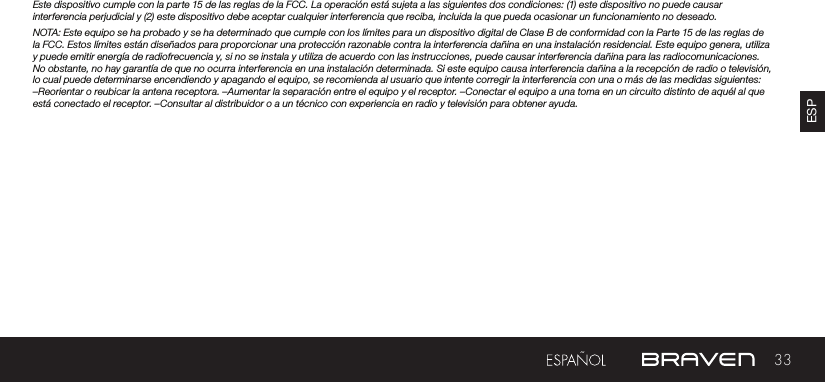 33ESPEste dispositivo cumple con la parte 15 de las reglas de la FCC. La operación está sujeta a las siguientes dos condiciones: (1) este dispositivo no puede causar interferencia perjudicial y (2) este dispositivo debe aceptar cualquier interferencia que reciba, incluida la que pueda ocasionar un funcionamiento no deseado.NOTA: Este equipo se ha probado y se ha determinado que cumple con los límites para un dispositivo digital de Clase B de conformidad con la Parte 15 de las reglas de la FCC. Estos límites están diseñados para proporcionar una protección razonable contra la interferencia dañina en una instalación residencial. Este equipo genera, utiliza y puede emitir energía de radiofrecuencia y, si no se instala y utiliza de acuerdo con las instrucciones, puede causar interferencia dañina para las radiocomunicaciones. No obstante, no hay garantía de que no ocurra interferencia en una instalación determinada. Si este equipo causa interferencia dañina a la recepción de radio o televisión, lo cual puede determinarse encendiendo y apagando el equipo, se recomienda al usuario que intente corregir la interferencia con una o más de las medidas siguientes: –Reorientar o reubicar la antena receptora. –Aumentar la separación entre el equipo y el receptor. –Conectar el equipo a una toma en un circuito distinto de aquél al que está conectado el receptor. –Consultar al distribuidor o a un técnico con experiencia en radio y televisión para obtener ayuda.