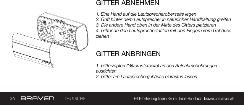 36 Fehlerbehebung nden Sie im Online-Handbuch: braven.com/manualsGITTER ABNEHMEN1. Eine Hand auf die Lautsprecheroberseite legen2. Griff hinter dem Lautsprecher in natürlicher Handhaltung greifen3. Die andere Hand oben in der Mitte des Gitters platzieren4. Gitter an den Lautsprechertasten mit den Fingern vom Gehäuse ziehenGITTER ANBRINGEN1. Gitterzapfen (Gitterunterseite) an den Aufnahmebohrungen ausrichten2. Gitter am Lautsprechergehäuse einrasten lassen