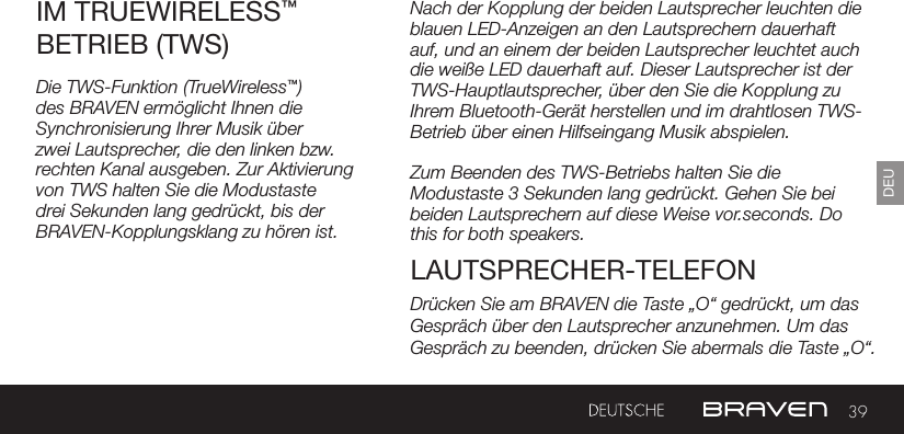 39DEUNach der Kopplung der beiden Lautsprecher leuchten die blauen LED-Anzeigen an den Lautsprechern dauerhaft auf, und an einem der beiden Lautsprecher leuchtet auch die weiße LED dauerhaft auf. Dieser Lautsprecher ist der TWS-Hauptlautsprecher, über den Sie die Kopplung zu Ihrem Bluetooth-Gerät herstellen und im drahtlosen TWS-Betrieb über einen Hilfseingang Musik abspielen.Zum Beenden des TWS-Betriebs halten Sie die Modustaste 3 Sekunden lang gedrückt. Gehen Sie bei beiden Lautsprechern auf diese Weise vor.seconds. Do this for both speakers. IM TRUEWIRELESS™ BETRIEB (TWS)LAUTSPRECHER-TELEFONDie TWS-Funktion (TrueWireless™) des BRAVEN ermöglicht Ihnen die Synchronisierung Ihrer Musik über zwei Lautsprecher, die den linken bzw. rechten Kanal ausgeben. Zur Aktivierung von TWS halten Sie die Modustaste drei Sekunden lang gedrückt, bis der BRAVEN-Kopplungsklang zu hören ist. Drücken Sie am BRAVEN die Taste „O“ gedrückt, um das Gespräch über den Lautsprecher anzunehmen. Um das Gespräch zu beenden, drücken Sie abermals die Taste „O“.