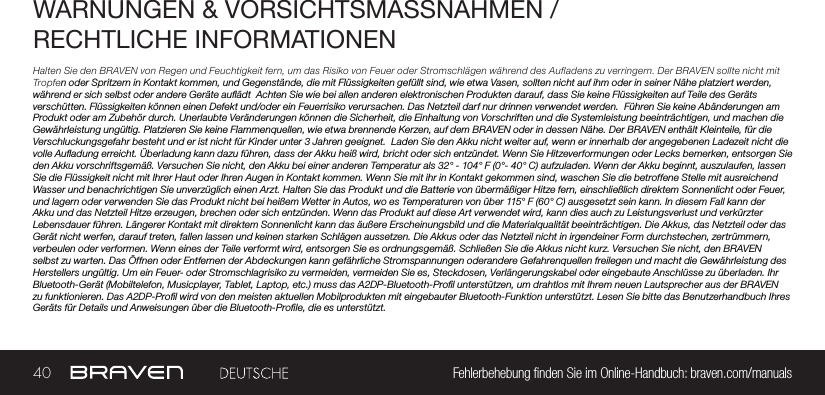 40 Fehlerbehebung nden Sie im Online-Handbuch: braven.com/manualsWARNUNGEN &amp; VORSICHTSMASSNAHMEN /RECHTLICHE INFORMATIONENHalten Sie den BRAVEN von Regen und Feuchtigkeit fern, um das Risiko von Feuer oder Stromschlägen während des Aufladens zu verringern. Der BRAVEN sollte nicht mit Tropfen oder Spritzern in Kontakt kommen, und Gegenstände, die mit Flüssigkeiten gefüllt sind, wie etwa Vasen, sollten nicht auf ihm oder in seiner Nähe platziert werden, während er sich selbst oder andere Geräte auädt  Achten Sie wie bei allen anderen elektronischen Produkten darauf, dass Sie keine Flüssigkeiten auf Teile des Geräts verschütten. Flüssigkeiten können einen Defekt und/oder ein Feuerrisiko verursachen. Das Netzteil darf nur drinnen verwendet werden.  Führen Sie keine Abänderungen am Produkt oder am Zubehör durch. Unerlaubte Veränderungen können die Sicherheit, die Einhaltung von Vorschriften und die Systemleistung beeinträchtigen, und machen die Gewährleistung ungültig. Platzieren Sie keine Flammenquellen, wie etwa brennende Kerzen, auf dem BRAVEN oder in dessen Nähe. Der BRAVEN enthält Kleinteile, für die Verschluckungsgefahr besteht und er ist nicht für Kinder unter 3 Jahren geeignet.  Laden Sie den Akku nicht weiter auf, wenn er innerhalb der angegebenen Ladezeit nicht die volle Auadung erreicht. Überladung kann dazu führen, dass der Akku heiß wird, bricht oder sich entzündet. Wenn Sie Hitzeverformungen oder Lecks bemerken, entsorgen Sie den Akku vorschriftsgemäß. Versuchen Sie nicht, den Akku bei einer anderen Temperatur als 32° - 104° F (0°- 40° C) aufzuladen. Wenn der Akku beginnt, auszulaufen, lassen Sie die Flüssigkeit nicht mit Ihrer Haut oder Ihren Augen in Kontakt kommen. Wenn Sie mit ihr in Kontakt gekommen sind, waschen Sie die betroffene Stelle mit ausreichend Wasser und benachrichtigen Sie unverzüglich einen Arzt. Halten Sie das Produkt und die Batterie von übermäßiger Hitze fern, einschließlich direktem Sonnenlicht oder Feuer, und lagern oder verwenden Sie das Produkt nicht bei heißem Wetter in Autos, wo es Temperaturen von über 115° F (60° C) ausgesetzt sein kann. In diesem Fall kann der Akku und das Netzteil Hitze erzeugen, brechen oder sich entzünden. Wenn das Produkt auf diese Art verwendet wird, kann dies auch zu Leistungsverlust und verkürzter Lebensdauer führen. Längerer Kontakt mit direktem Sonnenlicht kann das äußere Erscheinungsbild und die Materialqualität beeinträchtigen. Die Akkus, das Netzteil oder das Gerät nicht werfen, darauf treten, fallen lassen und keinen starken Schlägen aussetzen. Die Akkus oder das Netzteil nicht in irgendeiner Form durchstechen, zertrümmern, verbeulen oder verformen. Wenn eines der Teile verformt wird, entsorgen Sie es ordnungsgemäß. Schließen Sie die Akkus nicht kurz. Versuchen Sie nicht, den BRAVEN selbst zu warten. Das Öffnen oder Entfernen der Abdeckungen kann gefährliche Stromspannungen oderandere Gefahrenquellen freilegen und macht die Gewährleistung des Herstellers ungültig. Um ein Feuer- oder Stromschlagrisiko zu vermeiden, vermeiden Sie es, Steckdosen, Verlängerungskabel oder eingebaute Anschlüsse zu überladen. Ihr Bluetooth-Gerät (Mobiltelefon, Musicplayer, Tablet, Laptop, etc.) muss das A2DP-Bluetooth-Prol unterstützen, um drahtlos mit Ihrem neuen Lautsprecher aus der BRAVEN zu funktionieren. Das A2DP-Prol wird von den meisten aktuellen Mobilprodukten mit eingebauter Bluetooth-Funktion unterstützt. Lesen Sie bitte das Benutzerhandbuch Ihres Geräts für Details und Anweisungen über die Bluetooth-Prole, die es unterstützt. 