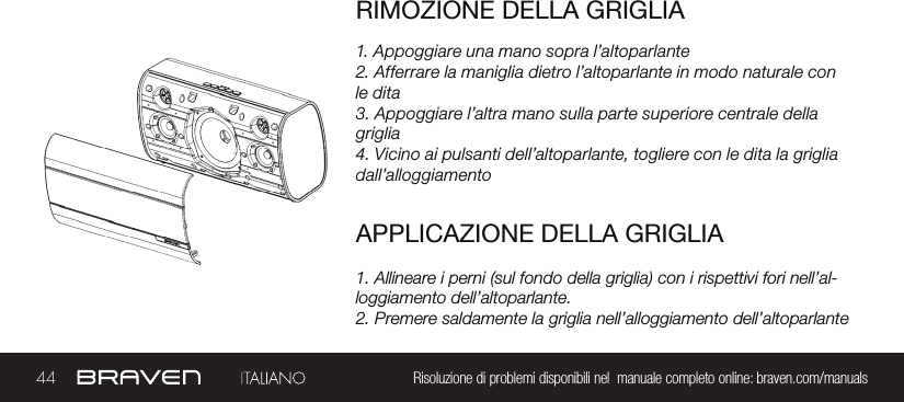 44 Risoluzione di problemi disponibili nel  manuale completo online: braven.com/manualsRIMOZIONE DELLA GRIGLIA1. Appoggiare una mano sopra l’altoparlante2. Afferrare la maniglia dietro l’altoparlante in modo naturale con le dita3. Appoggiare l’altra mano sulla parte superiore centrale della griglia4. Vicino ai pulsanti dell’altoparlante, togliere con le dita la griglia dall’alloggiamentoAPPLICAZIONE DELLA GRIGLIA1. Allineare i perni (sul fondo della griglia) con i rispettivi fori nell’al-loggiamento dell’altoparlante.2. Premere saldamente la griglia nell’alloggiamento dell’altoparlante