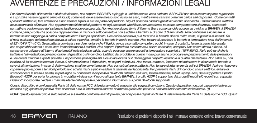 48 Risoluzione di problemi disponibili nel  manuale completo online: braven.com/manualsAVVERTENZE E PRECAUZIONI / INFORMAZIONI LEGALIPer ridurre il rischio di incendio o di shock elettrico, non esporre il BRAVEN a pioggia o umidità mentre viene caricato. Il BRAVEN non deve essere esposto a gocciolio o a spruzzi e nessun oggetto pieno di liquidi, come vasi, deve essere messo su o vicino ad esso, mentre viene caricato o mentre carica altri dispositivi.  Come con tutti i prodotti elettronici, fare attenzione a non versare liquidi in alcuna parte del prodotto. I liquidi possono causare guasti e/o rischio di incendio. L’alimentazione elettrica deve essere solo all’interno. Non apportare modiche né al prodotto né agli accessori. Modiche non autorizzate possono compromettere sicurezza, conformità normativa e performance del sistema e invaliderebbero la garanzia. Non mettere alcuna fonte di amme libere come candele accese su o vicino al BRAVEN. Il BRAVEN contiene parti piccole che possono rappresentare un rischio di soffocamento e non è adatto a bambini al di sotto di 3 anni di età. Non continuare a ricaricare la batteria se non raggiunge la carica completa entro il tempo specicato. Una carica eccessiva può far sì che la batteria diventi molto calda, si guasti o si incendi. Se si nota qualunque deformazione dovuta al calore o perdita, smaltire la batteria in modo corretto. Non tentare di ricaricare la batteria a temperature fuori dall’intervallo di 32°-104°F (0°-40°C). Se la batteria comincia a perdere, evitare che il liquido venga a contatto con pelle o occhi. In caso di contatto, lavare la parte interessata con acqua abbondante e consultare immediatamente il medico. Non esporre il prodotto o la batteria a calore eccessivo, compresi luce solare diretta o fuoco, né conservare o utilizzare all’interno di automobili nella stagione calda, quando possono essere esposti a temperature superiori a 115°F (60°C). Farlo può far sì che la batteria e l’alimentazione generino calore, si guastino o si incendino. L’utilizzo del prodotto in questo modo può anche provocare un peggioramento delle prestazioni e una durata inferiore a quella prevista. L’esposizione prolungata alla luce solare diretta può danneggiare l’aspetto esterno e la qualità dei materiali. Non salire su, non lanciare né far cadere le batterie, il cavo di alimentazione o il dispositivo, né esporli a forti urti. Non forare, rompere, intaccare né deformare in alcun modo batterie o cavo di alimentazione. In caso di deformazione, smaltire correttamente. Non cortocircuitare le batterie. Non tentare di intervenire da soli sul BRAVEN. Aprire o rimuovere coperture può esporre a tensioni pericolose o ad altri rischi e può invalidare la garanzia del fabbricante. Per prevenire rischi di incendio o shock elettrico, evitare di sovraccaricare le prese a parete, le prolunghe o i connettori. Il dispositivo Bluetooth (telefono cellulare, lettore musicale, tablet, laptop, ecc.) deve supportare il prolo Bluetooth A2DP per poter funzionare in modalità wireless con il nuovo altoparlante BRAVEN. Il prolo A2DP è supportato dai prodotti mobili più recenti con capacità Bluetooth incorporata. Vedere il manuale utente del dispositivo per ulteriori informazioni sui proli Bluetooth supportati. Questo dispositivo è conforme alla Parte 15 delle norme FCC. Il funzionamento è soggetto alle seguenti condizioni: Questo dispositivo non può causare interferenze dannose e (2) questo dispositivo deve accettare tutte le interferenze ricevute comprese quelle che possono causare funzionamento indesiderato. (1)NOTA: Questo apparecchio è stato testato e si è rivelato conforme ai limiti previsti per i dispositivi digitali di classe B, relativamente alla Parte 15 delle norme FCC. Questi 