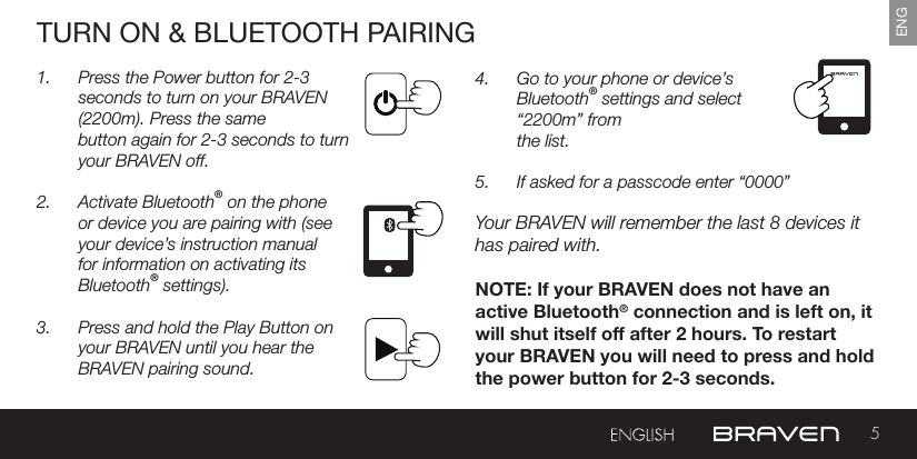 5ENGTURN ON &amp; BLUETOOTH PAIRING1.  Press the Power button for 2-3 seconds to turn on your BRAVEN (2200m). Press the same button again for 2-3 seconds to turn your BRAVEN off.2.  Activate Bluetooth® on the phone or device you are pairing with (see your device’s instruction manual for information on activating its Bluetooth® settings).3.  Press and hold the Play Button on your BRAVEN until you hear the BRAVEN pairing sound.4.  Go to your phone or device’s Bluetooth® settings and select “2200m” from   the list.5.  If asked for a passcode enter “0000” Your BRAVEN will remember the last 8 devices it has paired with.NOTE: If your BRAVEN does not have anactive Bluetooth® connection and is left on, itwill shut itself o after 2 hours. To restartyour BRAVEN you will need to press and holdthe power button for 2-3 seconds.STEPS FOR REMOVING GRILL1. Place one hand on top of speaker2. Grip handle behind speaker naturally with ngers3. Place other hand at the top, center of the grill4. Near the speaker buttons, use ngers to pull grill away from cabinetSTEPS FOR ATTACHING GRILL1. Align grill pegs (bottom of grill) with peg holes on speaker cabinet2. Press grill into speaker cabinet securely