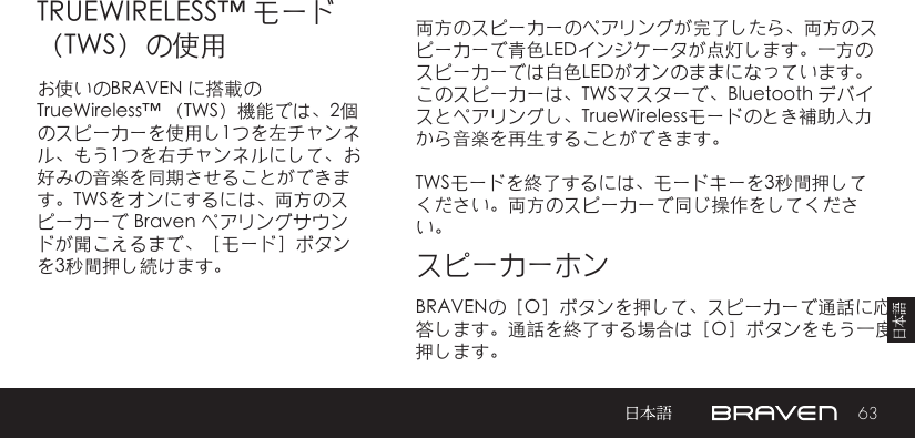 63両方のスピーカーのペアリングが完了したら、両方のスピーカーで青色LEDインジケータが点灯します。一方のスピーカーでは白色LEDがオンのままになっています。このスピーカーは、TWSマスターで、Bluetooth デバイスとペアリングし、TrueWirelessモードのとき補助入力から音楽を再生することができます。TWSモードを終了するには、モードキーを3秒間押してください。両方のスピーカーで同じ操作をしてください。TRUEWIRELESS™ モード（TWS）の使用スピーカーホンお使いのBRAVEN に搭載の TrueWireless™ （TWS）機能では、2個のスピーカーを使用し1つを左チャンネル、もう1つを右チャンネルにして、お好みの音楽を同期させることができます。TWSをオンにするには、両方のスピーカーで Braven ペアリングサウンドが聞こえるまで、［モード］ボタンを3秒間押し続けます。 BRAVENの［O］ボタンを押して、スピーカーで通話に応答します。通話を終了する場合は［O］ボタンをもう一度押します。