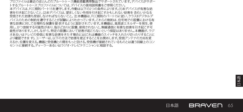 65プロファイルは最近のほとんどのブルートゥ ース機能搭載携帯製品でサポートされています。デバイスがサポートするブルートゥースプロファイルについては、デバイスの使用説明書をご参照ください。本デバイスは、FCC規則パート15を遵守します。作動は以下の2つの条件によります。(1)本デバイスが有害な妨害を引き起こさないこと、(2)本デバイスは、望ましくない作用を引き起こすかもしれない妨害を 含むいかなる受信された妨害も受容しなければならないこと。 注:本機器は、FCC規則のパート15に従い、クラスBデジタルデバイスのための制約を遵守することが試験によりわかっています。これらの制約は、住宅地での設置における有害な妨害に対して合理的な保護を提 供するように設計されています。本機器は、高周波エネルギーを発生、使用し、かつ放射する可能性があり、指示どおりに設置、使用されないと、無線通信に有害な妨害を引き起こす可能性があります。しかしなが ら、特定の設置において妨害が起こらないという保証はありません。本機器が、ラジオあるいはテレビの受信に有害な妨害をきたす場合には(これは機器のスイッチを入れたり切ったりすることにより確認できま す)、ユーザーは、以下の方法で妨害を是正することをお奨めします。受信アンテナの方向を変えるか、位置を変える。機器と受信機との間をもっと空ける。受信機が接続されているものとは違う回線上のコンセン トに接続する。ディーラーあるいはラジオ・テレビテクニシャンに相談する。