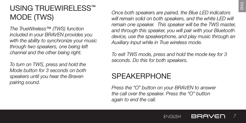 7ENGOnce both speakers are paired, the Blue LED indicators will remain solid on both speakers, and the white LED will remain one speaker.  This speaker will be the TWS master, and through this speaker, you will pair with your Bluetooth device, use the speakerphone, and play music through an Auxiliary input while in True wireless mode.To exit TWS mode, press and hold the mode key for 3 seconds. Do this for both speakers. USING TRUEWIRELESS™ MODE (TWS)SPEAKERPHONEThe TrueWireless™ (TWS) function included in your BRAVEN provides you with the ability to synchronize your music through two speakers, one being left channel and the other being right.To turn on TWS, press and hold the Mode button for 3 seconds on both speakers until you hear the Braven pairing sound.   Press the “O” button on your BRAVEN to answerthe call over the speaker. Press the “O” buttonagain to end the call.