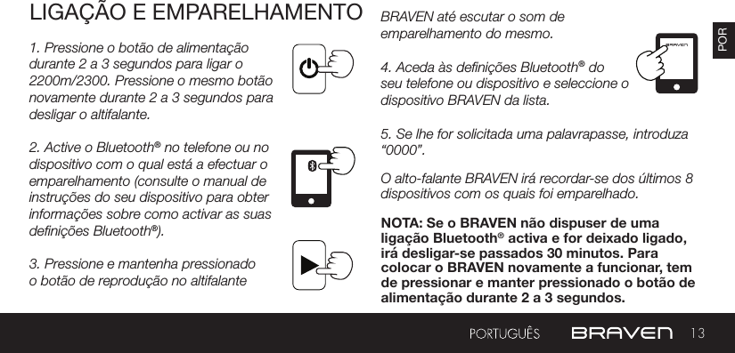 13PORLIGAÇÃO E EMPARELHAMENTO1. Pressione o botão de alimentação durante 2 a 3 segundos para ligar o 2200m/2300. Pressione o mesmo botão novamente durante 2 a 3 segundos para desligar o altifalante.2. Active o Bluetooth® no telefone ou no dispositivo com o qual está a efectuar o emparelhamento (consulte o manual de instruções do seu dispositivo para obter informações sobre como activar as suas denições Bluetooth®). 3. Pressione e mantenha pressionado o botão de reprodução no altifalante BRAVEN até escutar o som de emparelhamento do mesmo.4. Aceda às denições Bluetooth® do seu telefone ou dispositivo e seleccione o dispositivo BRAVEN da lista.5. Se lhe for solicitada uma palavrapasse, introduza “0000”.O alto-falante BRAVEN irá recordar-se dos últimos 8 dispositivos com os quais foi emparelhado.NOTA: Se o BRAVEN não dispuser de uma ligação Bluetooth® activa e for deixado ligado, irá desligar-se passados 30 minutos. Para colocar o BRAVEN novamente a funcionar, tem de pressionar e manter pressionado o botão de alimentação durante 2 a 3 segundos.