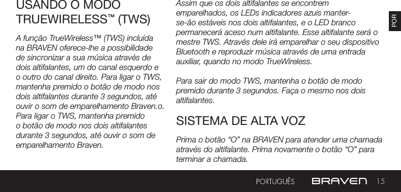 15PORAssim que os dois altifalantes se encontrem emparelhados, os LEDs indicadores azuis manter-se-ão estáveis nos dois altifalantes, e o LED branco permanecerá aceso num altifalante. Esse altifalante será o mestre TWS. Através dele irá emparelhar o seu dispositivo Bluetooth e reproduzir música através de uma entrada auxiliar, quando no modo TrueWireless.Para sair do modo TWS, mantenha o botão de modo premido durante 3 segundos. Faça o mesmo nos dois altifalantes.USANDO O MODO TRUEWIRELESS™ (TWS)SISTEMA DE ALTA VOZA função TrueWireless™ (TWS) incluída na BRAVEN oferece-lhe a possibilidade de sincronizar a sua música através de dois altifalantes, um do canal esquerdo e o outro do canal direito. Para ligar o TWS, mantenha premido o botão de modo nos dois altifalantes durante 3 segundos, até ouvir o som de emparelhamento Braven.o. Para ligar o TWS, mantenha premido o botão de modo nos dois altifalantes durante 3 segundos, até ouvir o som de emparelhamento Braven. Prima o botão “O” na BRAVEN para atender uma chamada através do altifalante. Prima novamente o botão “O” para terminar a chamada.