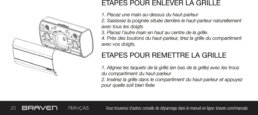 20 Vous trouverez d’autres conseils de dépannage dans le manuel en ligne: braven.com/manualsETAPES POUR ENLEVER LA GRILLE1. Placez une main au-dessus du haut-parleur2. Saisissez la poignée située derrière le haut-parleur naturellement avec tous les doigts3. Placez l’autre main en haut au centre de la grille.4. Près des boutons du haut-parleur, tirez la grille du compartiment avec vos doigts.ETAPES POUR REMETTRE LA GRILLE1. Alignez les taquets de la grille (en bas de la grille) avec les trous du compartiment du haut-parleur2. Insérez la grille dans le compartiment du haut-parleur et appuyez pour quelle soit bien xée