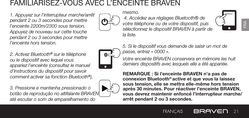 21FRAFAMILIARISEZ-VOUS AVEC L’ENCEINTE BRAVEN1. Appuyez sur l’interrupteur marche/arrêt pendant 2 ou 3 secondes pour mettre l’enceinte 2200m/2300 sous tension. Appuyez de nouveau sur cette touche pendant 2 ou 3 secondes pour mettre l’enceinte hors tension.2. Activez Bluetooth® sur le téléphone ou le dispositif avec lequel vous appariez l’enceinte (consultez le manuel d’instructions du dispositif pour savoir comment activer sa fonction Bluetooth®).3. Pressione e mantenha pressionado o botão de reprodução no altifalante BRAVEN até escutar o som de emparelhamento do mesmo. 4. Accédez aux réglages Bluetooth® de votre téléphone ou de votre dispositif, puis sélectionnez le dispositif BRAVEN à partir de la liste. 5. Si le dispositif vous demande de saisir un mot de passe, entrez « 0000 ».Votre enceinte BRAVEN conservera en mémoire les huit derniers dispositifs avec lesquels elle a été appariée.REMARQUE : Si l’enceinte BRAVEN n’a pas de connexion Bluetooth® active et que vous la laissez sous tension, elle se mettra elle-même hors tension après 30 minutes. Pour réactiver l’enceinte BRAVEN, vous devrez maintenir enfoncé l’interrupteur marche/arrêt pendant 2 ou 3 secondes.