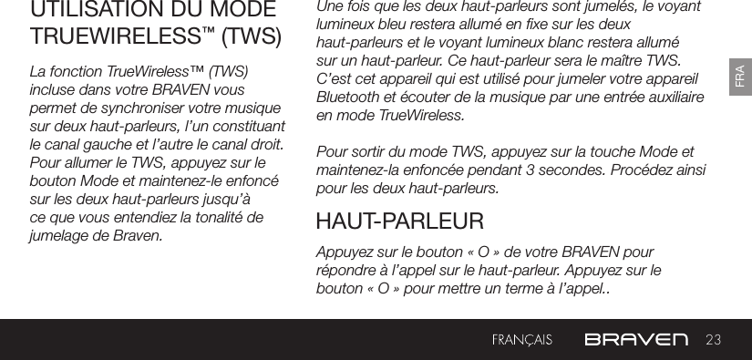 23FRARECHARGE DE DISPOSITIFS EXTERNES Une fois que les deux haut-parleurs sont jumelés, le voyant lumineux bleu restera allumé en xe sur les deux haut-parleurs et le voyant lumineux blanc restera allumé sur un haut-parleur. Ce haut-parleur sera le maître TWS. C’est cet appareil qui est utilisé pour jumeler votre appareil Bluetooth et écouter de la musique par une entrée auxiliaire en mode TrueWireless. Pour sortir du mode TWS, appuyez sur la touche Mode et maintenez-la enfoncée pendant 3 secondes. Procédez ainsi pour les deux haut-parleurs.UTILISATION DU MODE TRUEWIRELESS™ (TWS)HAUT-PARLEURLa fonction TrueWireless™ (TWS) incluse dans votre BRAVEN vous permet de synchroniser votre musique sur deux haut-parleurs, l’un constituant le canal gauche et l’autre le canal droit. Pour allumer le TWS, appuyez sur le bouton Mode et maintenez-le enfoncé sur les deux haut-parleurs jusqu’à ce que vous entendiez la tonalité de jumelage de Braven. Appuyez sur le bouton « O » de votre BRAVEN pour répondre à l’appel sur le haut-parleur. Appuyez sur le bouton « O » pour mettre un terme à l’appel..