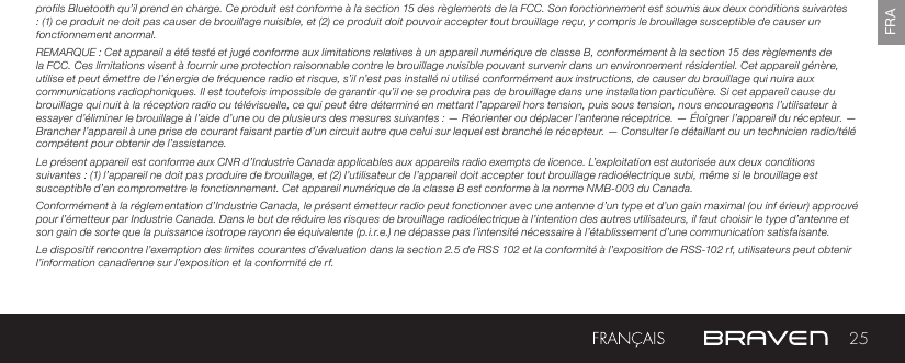 25FRAprofils Bluetooth qu’il prend en charge. Ce produit est conforme à la section 15 des règlements de la FCC. Son fonctionnement est soumis aux deux conditions suivantes : (1) ce produit ne doit pas causer de brouillage nuisible, et (2) ce produit doit pouvoir accepter tout brouillage reçu, y compris le brouillage susceptible de causer un fonctionnement anormal.REMARQUE : Cet appareil a été testé et jugé conforme aux limitations relatives à un appareil numérique de classe B, conformément à la section 15 des règlements de la FCC. Ces limitations visent à fournir une protection raisonnable contre le brouillage nuisible pouvant survenir dans un environnement résidentiel. Cet appareil génère, utilise et peut émettre de l’énergie de fréquence radio et risque, s’il n’est pas installé ni utilisé conformément aux instructions, de causer du brouillage qui nuira aux communications radiophoniques. Il est toutefois impossible de garantir qu’il ne se produira pas de brouillage dans une installation particulière. Si cet appareil cause du brouillage qui nuit à la réception radio ou télévisuelle, ce qui peut être déterminé en mettant l’appareil hors tension, puis sous tension, nous encourageons l’utilisateur à essayer d’éliminer le brouillage à l’aide d’une ou de plusieurs des mesures suivantes : — Réorienter ou déplacer l’antenne réceptrice. — Éloigner l’appareil du récepteur. — Brancher l’appareil à une prise de courant faisant partie d’un circuit autre que celui sur lequel est branché le récepteur. — Consulter le détaillant ou un technicien radio/télé compétent pour obtenir de l’assistance.Le présent appareil est conforme aux CNR d’Industrie Canada applicables aux appareils radio exempts de licence. L’exploitation est autorisée aux deux conditions suivantes : (1) l’appareil ne doit pas produire de brouillage, et (2) l’utilisateur de l’appareil doit accepter tout brouillage radioélectrique subi, même si le brouillage est susceptible d’en compromettre le fonctionnement. Cet appareil numérique de la classe B est conforme à la norme NMB-003 du Canada.Conformément à la réglementation d’Industrie Canada, le présent émetteur radio peut fonctionner avec une antenne d’un type et d’un gain maximal (ou inf érieur) approuvé pour l’émetteur par Industrie Canada. Dans le but de réduire les risques de brouillage radioélectrique à l’intention des autres utilisateurs, il faut choisir le type d’antenne et son gain de sorte que la puissance isotrope rayonn ée équivalente (p.i.r.e.) ne dépasse pas l’intensité nécessaire à l’établissement d’une communication satisfaisante.Le dispositif rencontre l’exemption des limites courantes d’évaluation dans la section 2.5 de RSS 102 et la conformité à l’exposition de RSS-102 rf, utilisateurs peut obtenir l’information canadienne sur l’exposition et la conformité de rf.