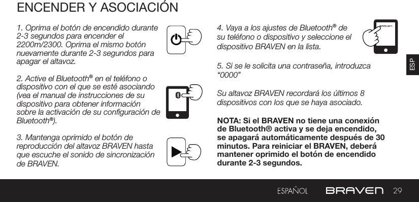 29ESPENCENDER Y ASOCIACIÓN1. Oprima el botón de encendido durante  2-3 segundos para encender el 2200m/2300. Oprima el mismo botón nuevamente durante 2-3 segundos para apagar el altavoz.2. Active el Bluetooth® en el teléfono o dispositivo con el que se esté asociando (vea el manual de instrucciones de su dispositivo para obtener información sobre la activación de su conguración de Bluetooth®).3. Mantenga oprimido el botón de reproducción del altavoz BRAVEN hasta que escuche el sonido de sincronización de BRAVEN.4. Vaya a los ajustes de Bluetooth® de su teléfono o dispositivo y seleccione el dispositivo BRAVEN en la lista.5. Si se le solicita una contraseña, introduzca “0000”Su altavoz BRAVEN recordará los últimos 8 dispositivos con los que se haya asociado.NOTA: Si el BRAVEN no tiene una conexión de Bluetooth® activa y se deja encendido, se apagará automáticamente después de 30 minutos. Para reiniciar el BRAVEN, deberá mantener oprimido el botón de encendido durante 2-3 segundos.