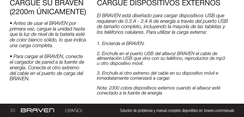 30 Solución de problemas y manual completo disponibles en: braven.com/manualsEl BRAVEN está diseñado para cargar dispositivos USB que requieren de 0.3 A - 2.4 A de energía a través del puerto USB de tamaño completo, incluyendo la mayoría de las tabletas y los teléfonos celulares. Para utilizar la carga externa:CARGUE SU BRAVEN(2200m ÚNICAMENTE)CARGUE DISPOSITIVOS EXTERNOS• Antes de usar el BRAVEN por primera vez, cargue la unidad hasta que la luz de nivel de la batería esté de color blanco sólido, lo que indica una carga completa.• Para cargar el BRAVEN, conecte el cargador de pared a la fuente de energía. Conecte el otro extremo del cable en el puerto de carga del BRAVEN.1. Encienda el BRAVEN.2. Enchufe en el puerto USB del altavoz BRAVEN el cable de alimentación USB que vino con su teléfono, reproductor de mp3 u otro dispositivo móvil.3. Enchufe el otro extremo del cable en su dispositivo móvil e inmediatamente comenzará a cargar.Nota: 2300 cobra dispositivos externos cuando el altavoz esté conectado a la fuente de energía