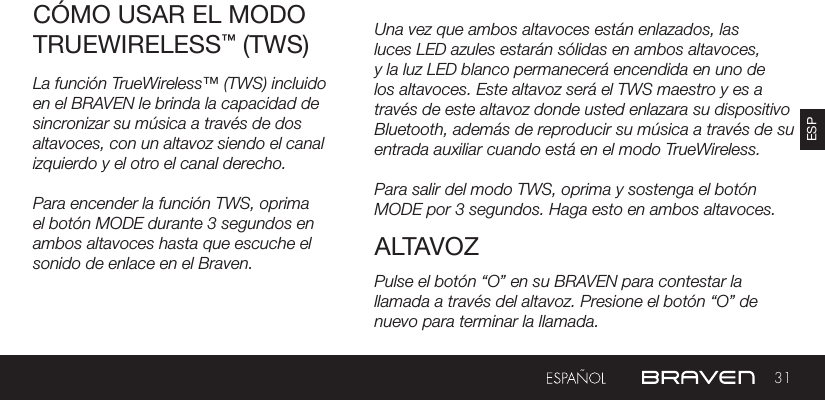 31ESPUna vez que ambos altavoces están enlazados, las luces LED azules estarán sólidas en ambos altavoces, y la luz LED blanco permanecerá encendida en uno de los altavoces. Este altavoz será el TWS maestro y es a través de este altavoz donde usted enlazara su dispositivo Bluetooth, además de reproducir su música a través de su entrada auxiliar cuando está en el modo TrueWireless.Para salir del modo TWS, oprima y sostenga el botón MODE por 3 segundos. Haga esto en ambos altavoces.CÓMO USAR EL MODO TRUEWIRELESS™ (TWS)ALTAVOZLa función TrueWireless™ (TWS) incluido en el BRAVEN le brinda la capacidad de sincronizar su música a través de dos altavoces, con un altavoz siendo el canal izquierdo y el otro el canal derecho. Para encender la función TWS, oprima el botón MODE durante 3 segundos en ambos altavoces hasta que escuche el sonido de enlace en el Braven. Pulse el botón “O” en su BRAVEN para contestar la llamada a través del altavoz. Presione el botón “O” de nuevo para terminar la llamada.