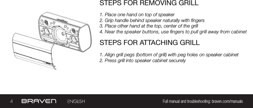 4Full manual and troubleshooting: braven.com/manualsSTEPS FOR REMOVING GRILL1. Place one hand on top of speaker2. Grip handle behind speaker naturally with ngers3. Place other hand at the top, center of the grill4. Near the speaker buttons, use ngers to pull grill away from cabinetSTEPS FOR ATTACHING GRILL1. Align grill pegs (bottom of grill) with peg holes on speaker cabinet2. Press grill into speaker cabinet securely