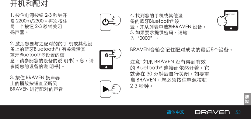 53简体中文开机和配对1. 按住电源按钮 2-3 秒钟开启 2200m/2300。再次按住同一个按钮 2-3 秒钟关闭扬声器。2. 激活您要与之配对的的手 机或其他设备上的蓝牙Bluetooth® ( 有关激活其蓝牙Bluetooth®设置的信息，请参阅您的设备的说 明书)。息，请参阅您的设备的说 明书)。3. 按住 BRAVEN 扬声器上的播放按钮直至听到BRAVEN 进行配对的声音4. 找到您的手机或其他设备的蓝牙Bluetooth® 设置，并从列表中选择BRAVEN 设备。5. 如果要求提供密码，请输入“0000”。BRAVEN音箱会记住配对成功的最后8个设备。注意: 如果 BRAVEN 没有得到有效的 Bluetooth® 连接而依然开着，它就会在 30 分钟后自行关闭。如要重启 BRAVEN，您必须按住电源按钮2-3 秒钟。