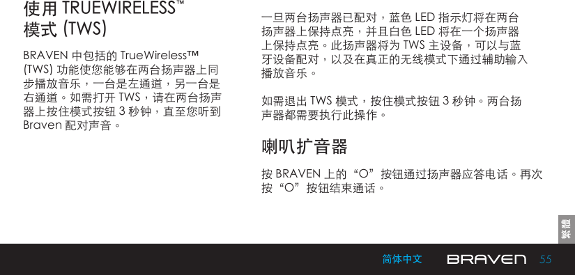 55简体中文一旦两台扬声器已配对，蓝色 LED 指示灯将在两台扬声器上保持点亮，并且白色 LED 将在一个扬声器上保持点亮。此扬声器将为 TWS 主设备，可以与蓝牙设备配对，以及在真正的无线模式下通过辅助输入播放音乐。如需退出 TWS 模式，按住模式按钮 3 秒钟。两台扬声器都需要执行此操作。使用 TRUEWIRELESS™ 模式 (TWS)喇叭扩音器BRAVEN 中包括的 TrueWireless™ (TWS) 功能使您能够在两台扬声器上同步播放音乐，一台是左通道，另一台是右通道。如需打开 TWS，请在两台扬声器上按住模式按钮 3 秒钟，直至您听到 Braven 配对声音。按 BRAVEN 上的“O”按钮通过扬声器应答电话。再次按“O”按钮结束通话。