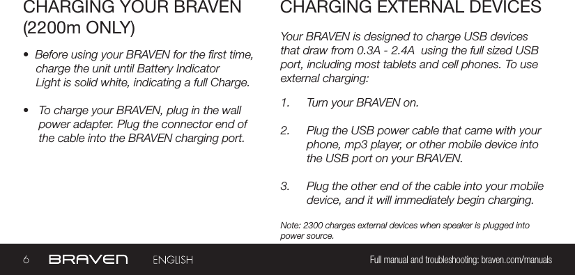 6Full manual and troubleshooting: braven.com/manualsYour BRAVEN is designed to charge USB devices that draw from 0.3A - 2.4A  using the full sized USB port, including most tablets and cell phones. To use external charging:CHARGING YOUR BRAVEN(2200m ONLY)CHARGING EXTERNAL DEVICES•  Before using your BRAVEN for the rst time,   charge the unit until Battery IndicatorLight is solid white, indicating a full Charge.•  To charge your BRAVEN, plug in the wall power adapter. Plug the connector end of the cable into the BRAVEN charging port.1.  Turn your BRAVEN on.2.  Plug the USB power cable that came with your phone, mp3 player, or other mobile device into the USB port on your BRAVEN.3.  Plug the other end of the cable into your mobile device, and it will immediately begin charging.Note: 2300 charges external devices when speaker is plugged into power source.