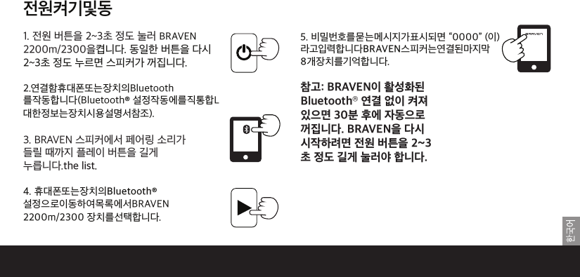 69전원켜기및동기화1. 전원 버튼을 2~3초 정도 눌러 BRAVEN 2200m/2300을켭니다. 동일한 버튼을 다시2~3초 정도 누르면 스피커가 꺼집니다.2.연결함휴대폰또는장치의Bluetooth를작동합니다(Bluetooth® 설정작동에를직통합L대한정보는장치시용설명서참조).3. BRAVEN 스피커에서 페어링 소리가들릴 때까지 플레이 버튼을 길게누릅니다.the list. 4. 휴대폰또는장치의Bluetooth®설정으로이동하여목록에서BRAVEN 2200m/2300 장치를선택합니다.5. 비밀번호를묻는메시지가표시되면 “0000” (이) 라고입력합니다BRAVEN스피커는연결된마지막8개장치를기억합니다.전원 버튼을 2~3초 정도 길게 눌러야 합니다. 합니다.참고: BRAVEN이 활성화된Bluetooth® 연결 없이 켜져있으면 30분 후에 자동으로꺼집니다. BRAVEN을 다시시작하려면 전원 버튼을 2~3초 정도 길게 눌러야 합니다.