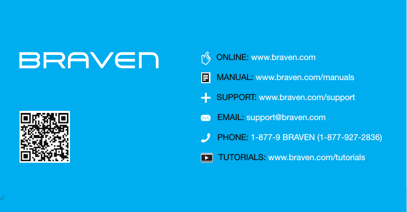 TUTORIALS: www.braven.com/tutorialsPHONE: 1-877-9 BRAVEN (1-877-927-2836)SUPPORT: www.braven.com/supportEMAIL: support@braven.comONLINE: www.braven.comMANUAL: www.braven.com/manualsv1