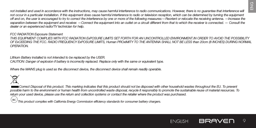 9ENGnot installed and used in accordance with the instructions, may cause harmful interference to radio communications. However, there is no guarantee that interference will not occur in a particular installation. If this equipment does cause harmful interference to radio or television reception, which can be determined by turning the equipment off and on, the user is encouraged to try to correct the interference by one or more of the following measures:—Reorient or relocate the receiving antenna. —Increase the separation between the equipment and receiver.  —Connect the equipment into an outlet on a circuit different from that to which the receiver is connected. — Consult the dealer or an experienced radio/TV technician for help. FCC RADIATION Exposure StatementTHIS EQUIPMENT COMPLIES WITH FCC RADIATION ExPOSURE LIMITS SET FORTH FOR AN UNCONTROLLED ENVIRONMENT.IN ORDER TO AVOID THE POSSIBILITYOF ExCEEDING THE FCC. RADIO FREQUENCY ExPOSURE LIMITS, Human PROxIMITY TO THE ANTENNA SHALL NOT BE LESS than 20cm (8 INCHES) DURING NORMALOPERATION.Lithium Battery installed is not intended to be replaced by the USER. CAUTION: Danger of explosion if battery is incorrectly replaced. Replace only with the same or equivalent type.Where the MAINS plug is used as the disconnect device, the disconnect device shall remain readily operable.Correct Disposal of this product. This marking indicates that this product should not be disposed with other household wastes throughout the EU. To prevent possible harm to the environment or human health from uncontrolled waste disposal, recycle it responsibly to promote the sustainable reuse of material resources. To return your used device, please use the return and collection systems or contact the retailer where the product was purchased.This product complies with California Energy Commission efciency standards for consumer battery chargers.